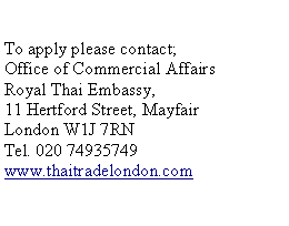 Text Box: To apply please contact; Office of Commercial Affairs Royal Thai Embassy, 11 Hertford Street, Mayfair London W1J 7RN Tel. 020 74935749 www.thaitradelondon.com 